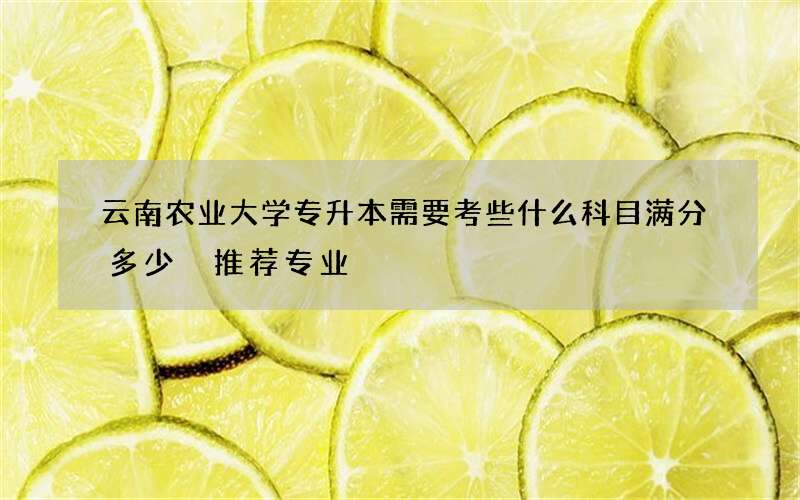 云南农业大学专升本需要考些什么科目满分多少 推荐专业